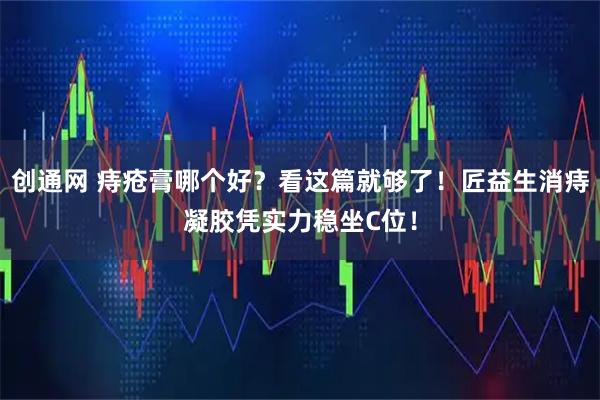 创通网 痔疮膏哪个好？看这篇就够了！匠益生消痔凝胶凭实力稳坐C位！