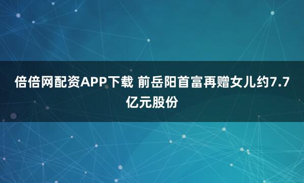 倍倍网配资APP下载 前岳阳首富再赠女儿约7.7亿元股份