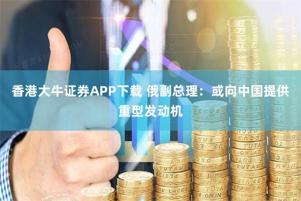 香港大牛证券APP下载 俄副总理：或向中国提供重型发动机