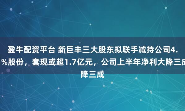 盈牛配资平台 新巨丰三大股东拟联手减持公司4.5%股份，套现或超1.7亿元，公司上半年净利大降三成