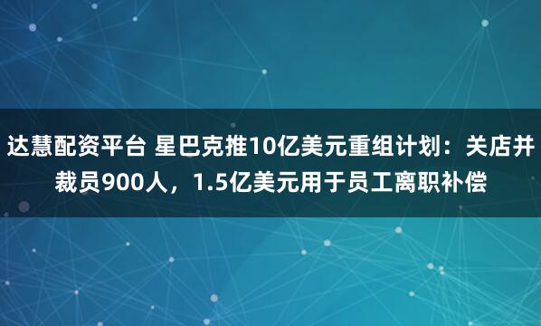 达慧配资平台 星巴克推10亿美元重组计划：关店并裁员900人，1.5亿美元用于员工离职补偿