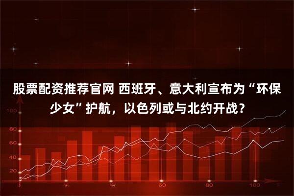 股票配资推荐官网 西班牙、意大利宣布为“环保少女”护航，以色列或与北约开战？