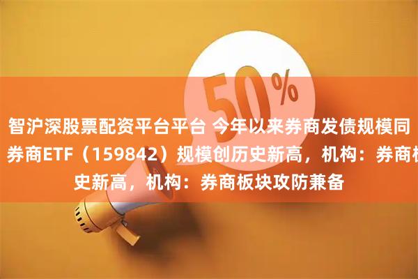 智沪深股票配资平台平台 今年以来券商发债规模同比增逾七成，券商ETF（159842）规模创历史新高，机构：券商板块攻防兼备