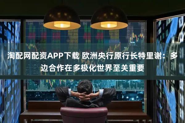 淘配网配资APP下载 欧洲央行原行长特里谢：多边合作在多极化世界至关重要
