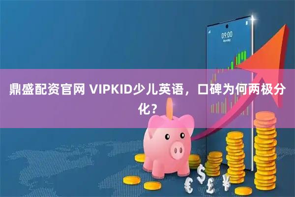 鼎盛配资官网 VIPKID少儿英语，口碑为何两极分化？