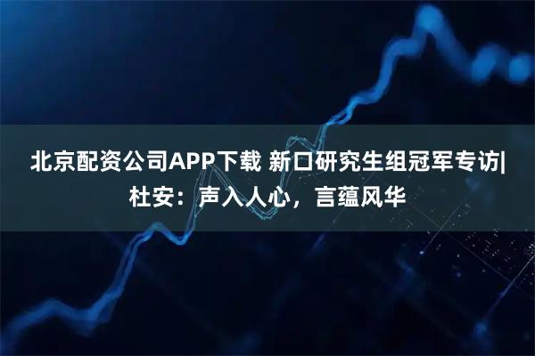 北京配资公司APP下载 新口研究生组冠军专访|杜安：声入人心，言蕴风华