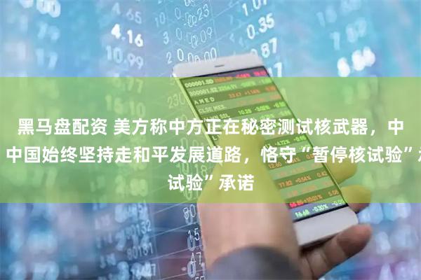 黑马盘配资 美方称中方正在秘密测试核武器，中方：中国始终坚持走和平发展道路，恪守“暂停核试验”承诺