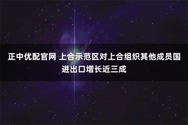 正中优配官网 上合示范区对上合组织其他成员国进出口增长近三成