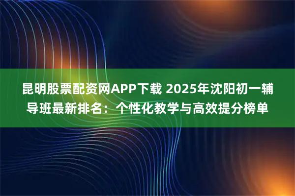 昆明股票配资网APP下载 2025年沈阳初一辅导班最新排名：个性化教学与高效提分榜单
