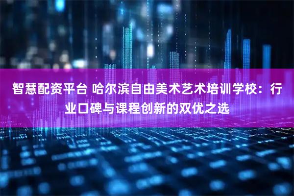 智慧配资平台 哈尔滨自由美术艺术培训学校：行业口碑与课程创新的双优之选