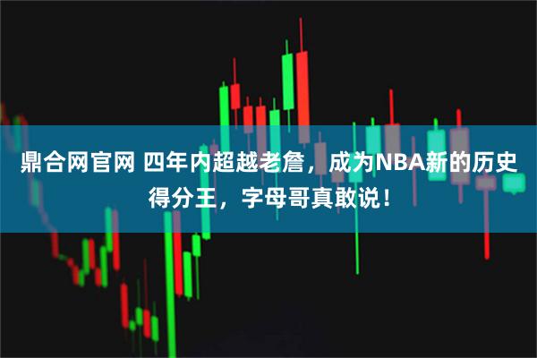 鼎合网官网 四年内超越老詹，成为NBA新的历史得分王，字母哥真敢说！