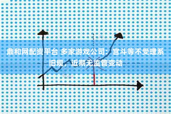 鼎和网配资平台 多家游戏公司：宫斗等不受理系旧规，近期无监管变动
