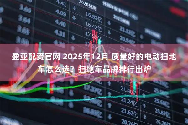 盈亚配资官网 2025年12月 质量好的电动扫地车怎么选?扫地车品牌排行出炉
