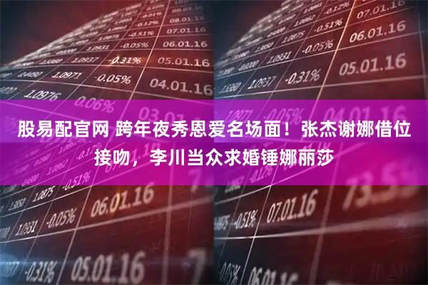 股易配官网 跨年夜秀恩爱名场面！张杰谢娜借位接吻，李川当众求婚锤娜丽莎