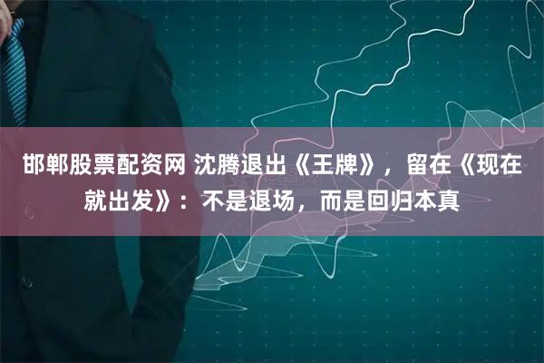 邯郸股票配资网 沈腾退出《王牌》，留在《现在就出发》：不是退场，而是回归本真