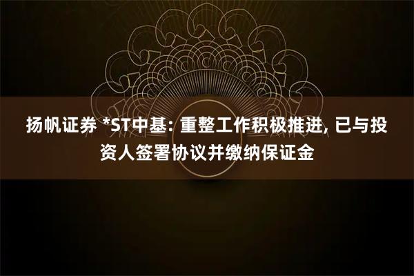 扬帆证券 *ST中基: 重整工作积极推进, 已与投资人签署协议并缴纳保证金