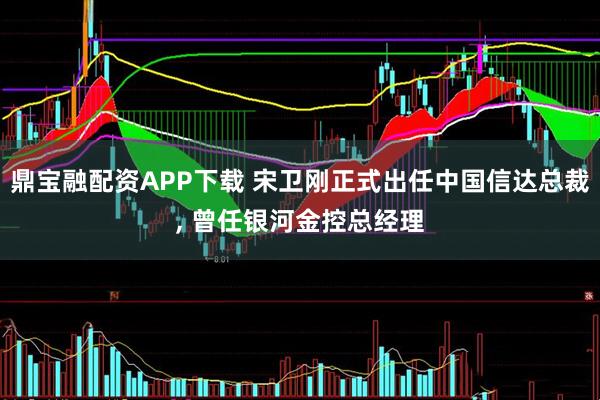 鼎宝融配资APP下载 宋卫刚正式出任中国信达总裁, 曾任银河金控总经理