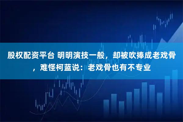 股权配资平台 明明演技一般，却被吹捧成老戏骨，难怪柯蓝说：老戏骨也有不专业