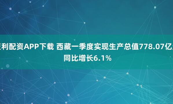 聚利配资APP下载 西藏一季度实现生产总值778.07亿元 同比增长6.1%