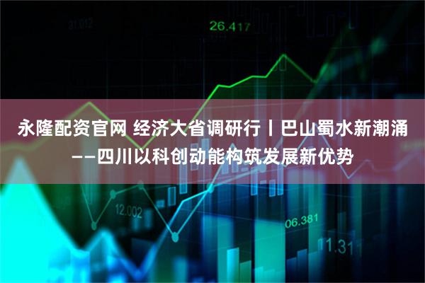 永隆配资官网 经济大省调研行丨巴山蜀水新潮涌——四川以科创动能构筑发展新优势