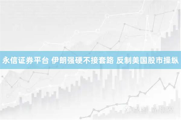 永信证券平台 伊朗强硬不接套路 反制美国股市操纵