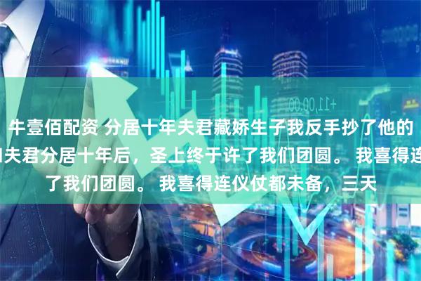 牛壹佰配资 分居十年夫君藏娇生子我反手抄了他的家 元令仪孟重光 和夫君分居十年后，圣上终于许了我们团圆。 我喜得连仪仗都未备，三天