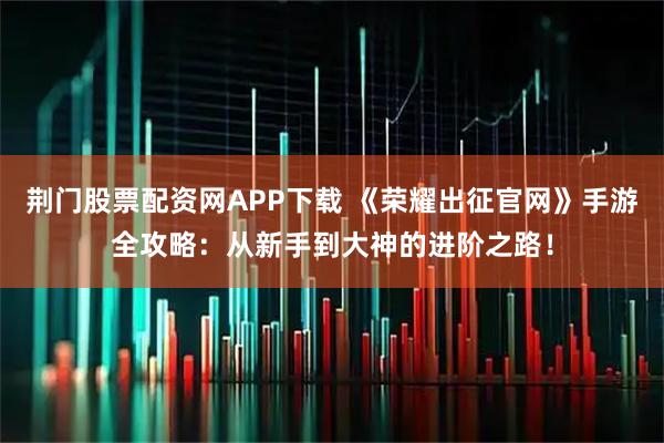 荆门股票配资网APP下载 《荣耀出征官网》手游全攻略：从新手到大神的进阶之路！