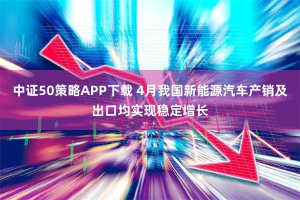 中证50策略APP下载 4月我国新能源汽车产销及出口均实现稳定增长