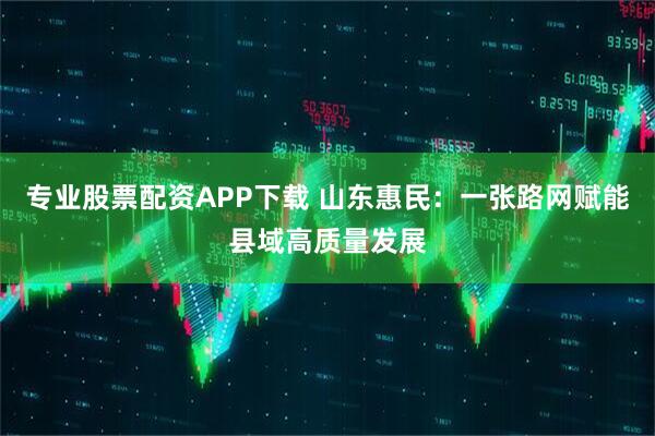 专业股票配资APP下载 山东惠民：一张路网赋能县域高质量发展