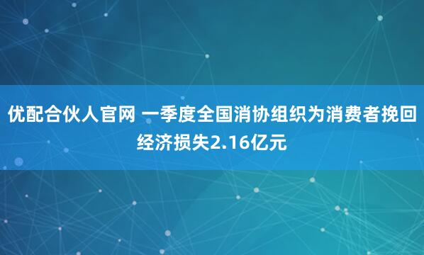 优配合伙人官网 一季度全国消协组织为消费者挽回经济损失2.16亿元