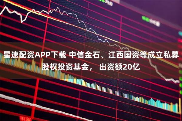 星速配资APP下载 中信金石、江西国资等成立私募股权投资基金， 出资额20亿