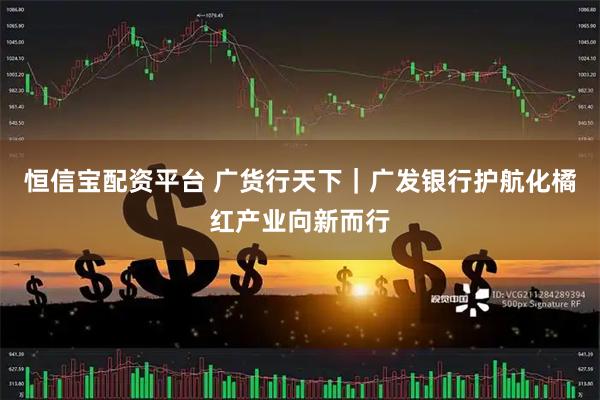 恒信宝配资平台 广货行天下｜广发银行护航化橘红产业向新而行