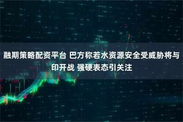 融期策略配资平台 巴方称若水资源安全受威胁将与印开战 强硬表态引关注