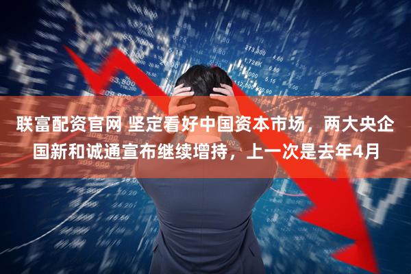 联富配资官网 坚定看好中国资本市场，两大央企国新和诚通宣布继续增持，上一次是去年4月
