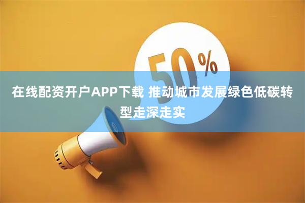 在线配资开户APP下载 推动城市发展绿色低碳转型走深走实