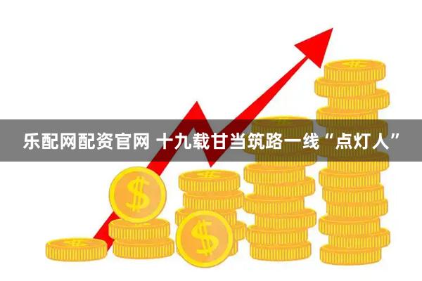 乐配网配资官网 十九载甘当筑路一线“点灯人”